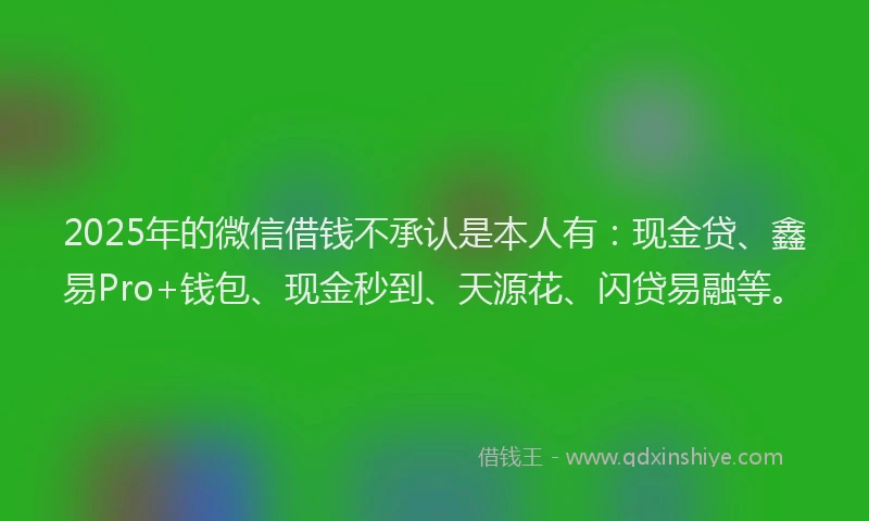 2025年的微信借钱不承认是本人有：现金贷、鑫易Pro+钱包、现金秒到、天源花、闪贷易融等。