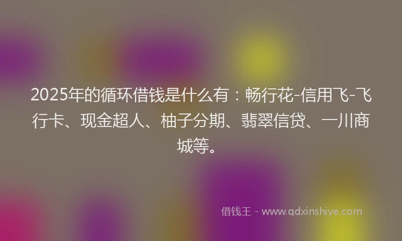 2025年的循环借钱是什么有：畅行花-信用飞-飞行卡、现金超人、柚子分期、翡翠信贷、一川商城等。