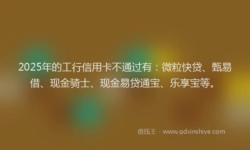 2025年的工行信用卡不通过有：微粒快贷、甄易借、现金骑士、现金易贷通宝、乐享宝等。