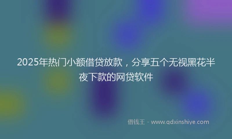 2025年热门小额借贷放款，分享五个无视黑花半夜下款的网贷软件