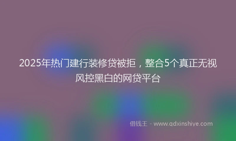 2025年热门建行装修贷被拒，整合5个真正无视风控黑白的网贷平台