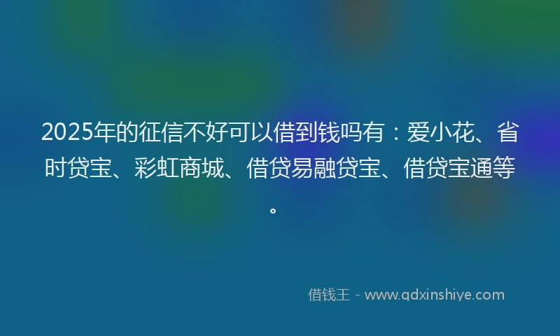 2025年的征信不好可以借到钱吗有：爱小花、省时贷宝、彩虹商城、借贷易融贷宝、借贷宝通等。