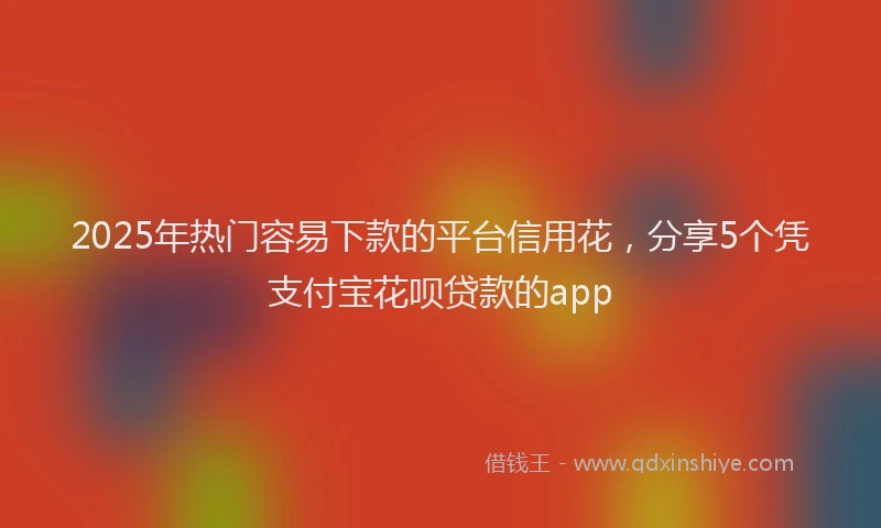 2025年热门容易下款的平台信用花，分享5个凭支付宝花呗贷款的app