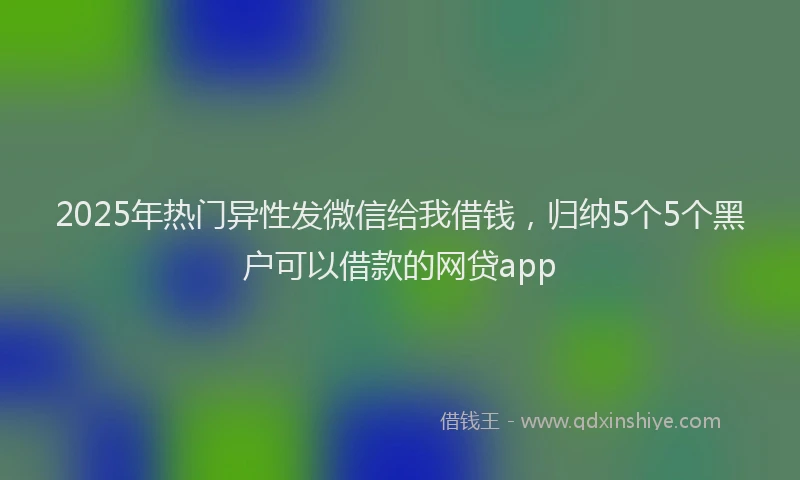 2025年热门异性发微信给我借钱，归纳5个5个黑户可以借款的网贷app