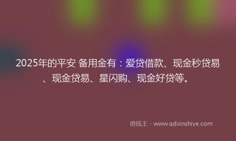 2025年的平安 备用金有：爱贷借款、现金秒贷易、现金贷易、星闪购、现金好贷等。