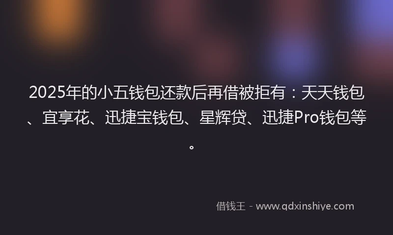 2025年的小五钱包还款后再借被拒有：天天钱包、宜享花、迅捷宝钱包、星辉贷、迅捷Pro钱包等。