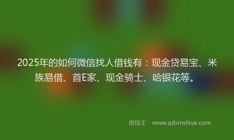 2025年的如何微信找人借钱有：现金贷易宝、米族易借、首E家、现金骑士、哈银花等。