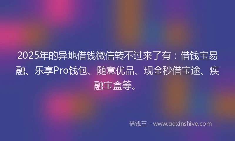 2025年的异地借钱微信转不过来了有：借钱宝易融、乐享Pro钱包、随意优品、现金秒借宝途、疾融宝盒等。