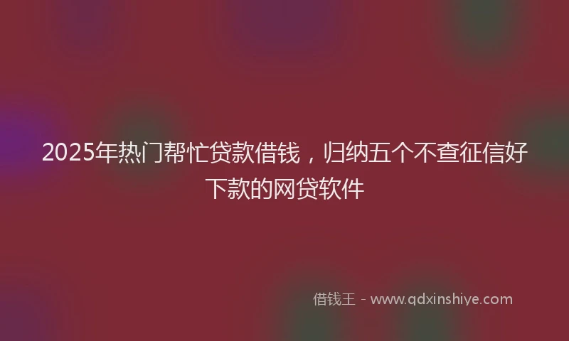 2025年热门帮忙贷款借钱，归纳五个不查征信好下款的网贷软件