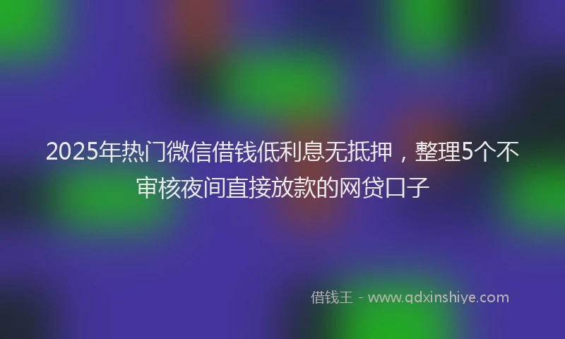 2025年热门微信借钱低利息无抵押，整理5个不审核夜间直接放款的网贷口子