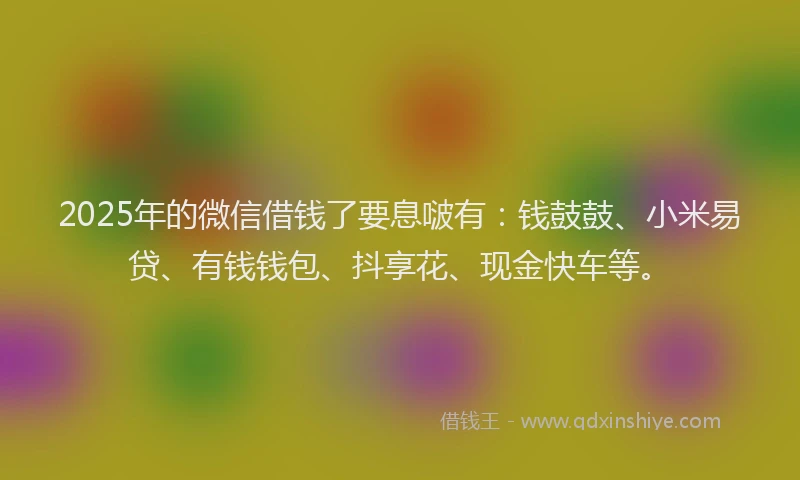 2025年的微信借钱了要息啵有：钱鼓鼓、小米易贷、有钱钱包、抖享花、现金快车等。
