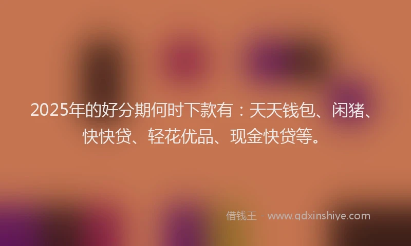 2025年的好分期何时下款有：天天钱包、闲猪、快快贷、轻花优品、现金快贷等。