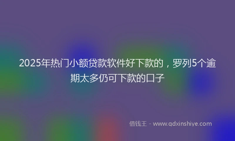 2025年热门小额贷款软件好下款的，罗列5个逾期太多仍可下款的口子