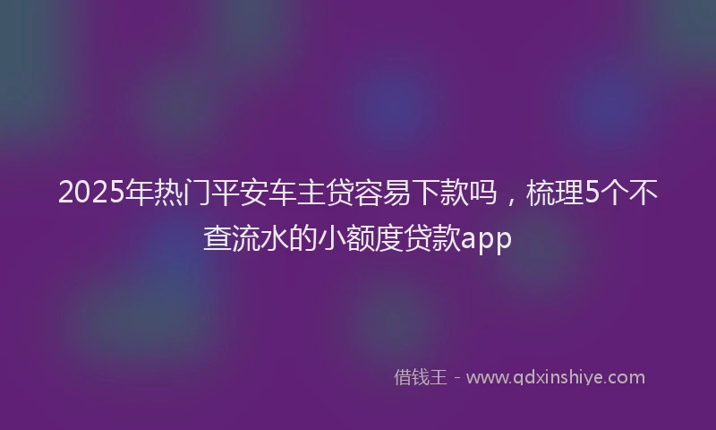 2025年热门平安车主贷容易下款吗，梳理5个不查流水的小额度贷款app