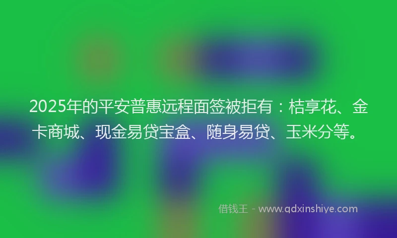 2025年的平安普惠远程面签被拒有：桔享花、金卡商城、现金易贷宝盒、随身易贷、玉米分等。