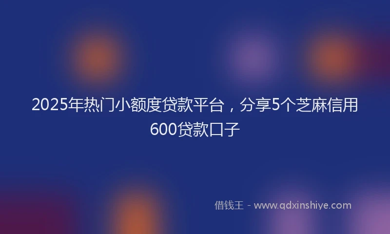 2025年热门小额度贷款平台，分享5个芝麻信用600贷款口子