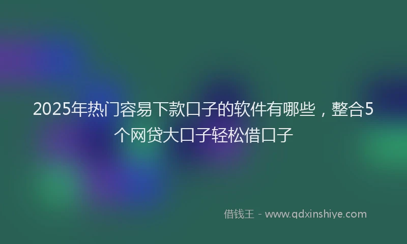2025年热门容易下款口子的软件有哪些，整合5个网贷大口子轻松借口子