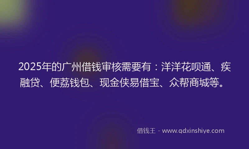 2025年的广州借钱审核需要有：洋洋花呗通、疾融贷、便荔钱包、现金侠易借宝、众帮商城等。