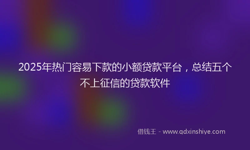 2025年热门容易下款的小额贷款平台，总结五个不上征信的贷款软件