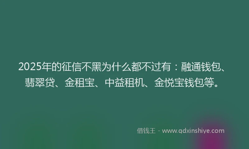 2025年的征信不黑为什么都不过有：融通钱包、翡翠贷、金租宝、中益租机、金悦宝钱包等。