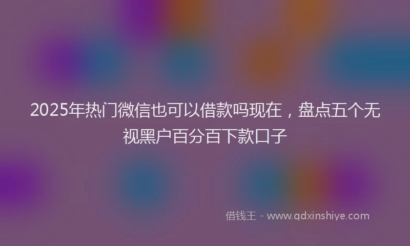 2025年热门微信也可以借款吗现在，盘点五个无视黑户百分百下款口子