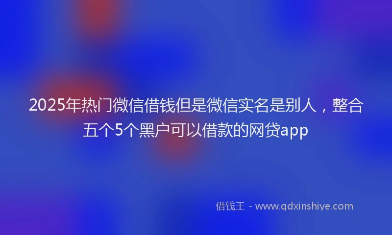 2025年热门微信借钱但是微信实名是别人，整合五个5个黑户可以借款的网贷app