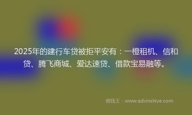 2025年的建行车贷被拒平安有：一橙租机、信和贷、腾飞商城、爱达速贷、借款宝易融等。