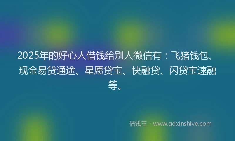 2025年的好心人借钱给别人微信有：飞猪钱包、现金易贷通途、星愿贷宝、快融贷、闪贷宝速融等。