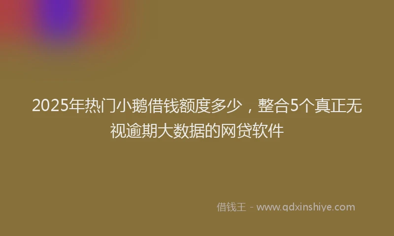 2025年热门小鹅借钱额度多少，整合5个真正无视逾期大数据的网贷软件
