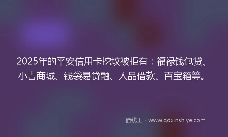2025年的平安信用卡挖坟被拒有：福禄钱包贷、小吉商城、钱袋易贷融、人品借款、百宝箱等。
