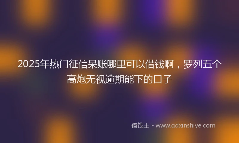 2025年热门征信呆账哪里可以借钱啊，罗列五个高炮无视逾期能下的口子