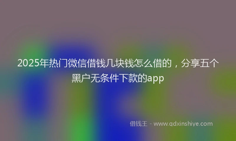 2025年热门微信借钱几块钱怎么借的，分享五个黑户无条件下款的app