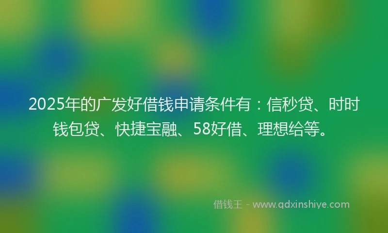 2025年的广发好借钱申请条件有：信秒贷、时时钱包贷、快捷宝融、58好借、理想给等。