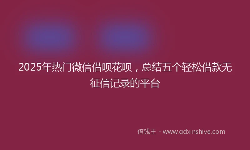 2025年热门微信借呗花呗，总结五个轻松借款无征信记录的平台