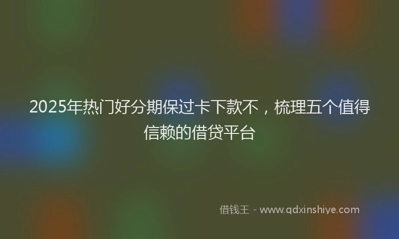 2025年热门好分期保过卡下款不，梳理五个值得信赖的借贷平台