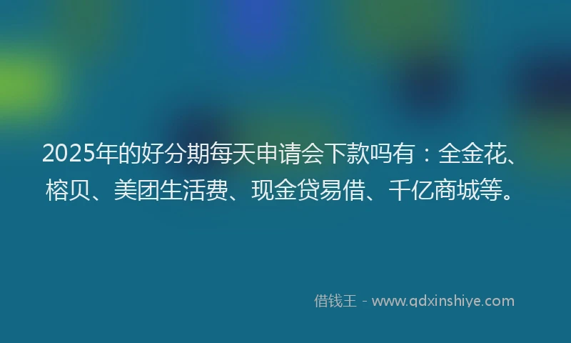 2025年的好分期每天申请会下款吗有：全金花、榕贝、美团生活费、现金贷易借、千亿商城等。