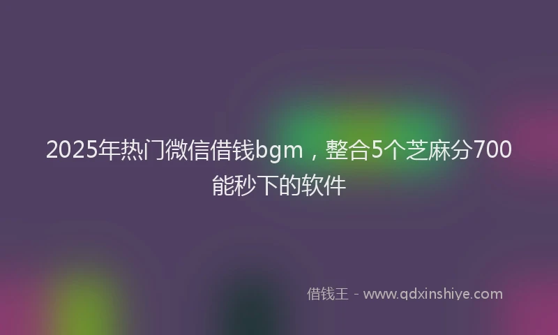 2025年热门微信借钱bgm，整合5个芝麻分700能秒下的软件