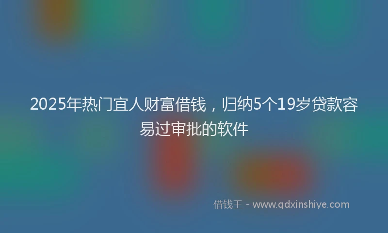 2025年热门宜人财富借钱，归纳5个19岁贷款容易过审批的软件