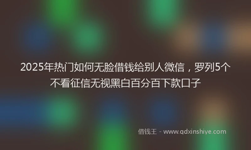 2025年热门如何无脸借钱给别人微信，罗列5个不看征信无视黑白百分百下款口子