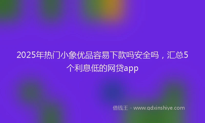 2025年热门小象优品容易下款吗安全吗，汇总5个利息低的网贷app