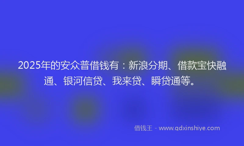 2025年的安众普借钱有：新浪分期、借款宝快融通、银河信贷、我来贷、瞬贷通等。