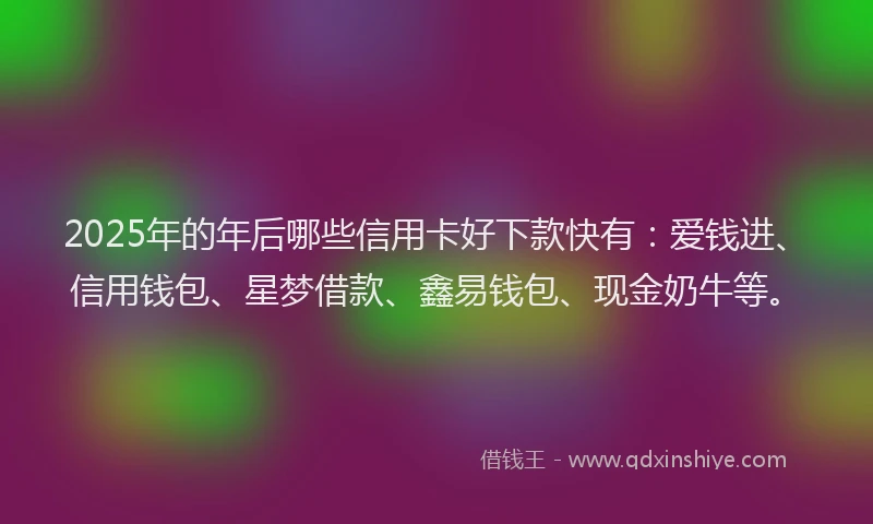 2025年的年后哪些信用卡好下款快有：爱钱进、信用钱包、星梦借款、鑫易钱包、现金奶牛等。