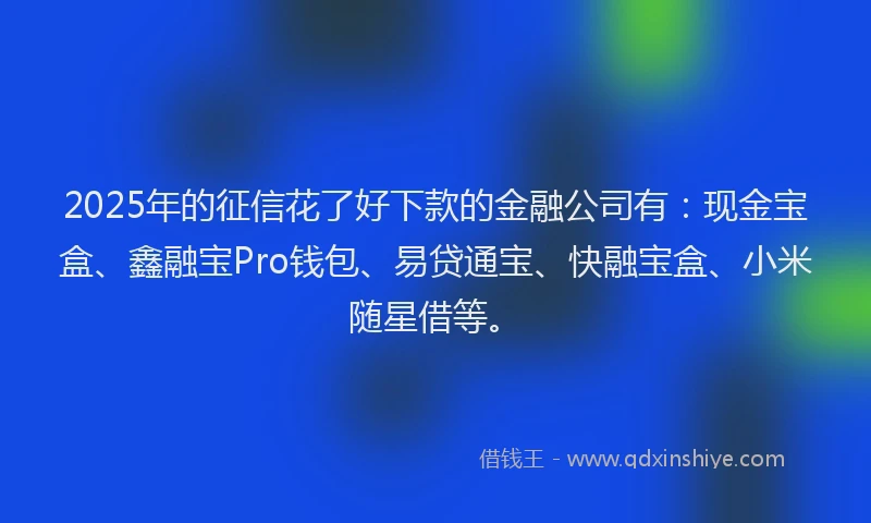 2025年的征信花了好下款的金融公司有：现金宝盒、鑫融宝Pro钱包、易贷通宝、快融宝盒、小米随星借等。