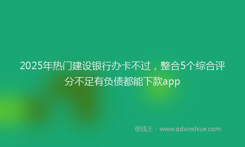 2025年热门建设银行办卡不过，整合5个综合评分不足有负债都能下款app