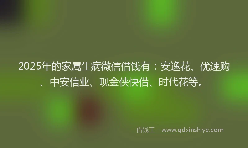 2025年的家属生病微信借钱有：安逸花、优速购、中安信业、现金侠快借、时代花等。