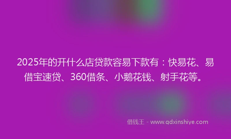 2025年的开什么店贷款容易下款有：快易花、易借宝速贷、360借条、小鹅花钱、射手花等。
