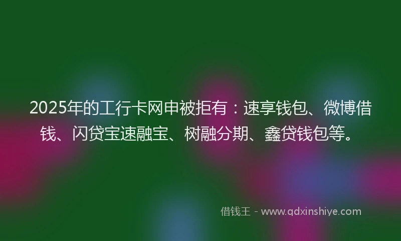 2025年的工行卡网申被拒有：速享钱包、微博借钱、闪贷宝速融宝、树融分期、鑫贷钱包等。