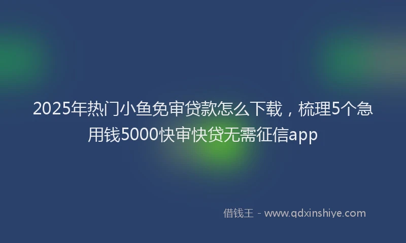 2025年热门小鱼免审贷款怎么下载，梳理5个急用钱5000快审快贷无需征信app