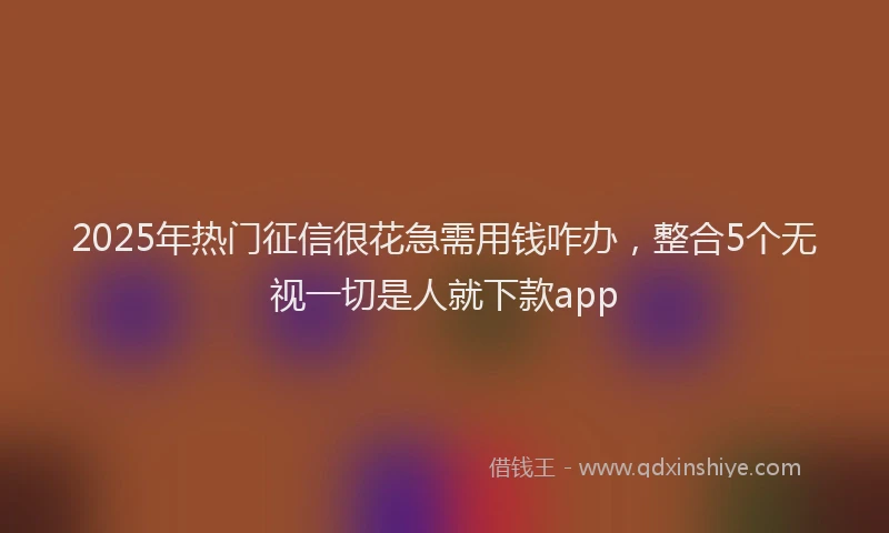 2025年热门征信很花急需用钱咋办，整合5个无视一切是人就下款app