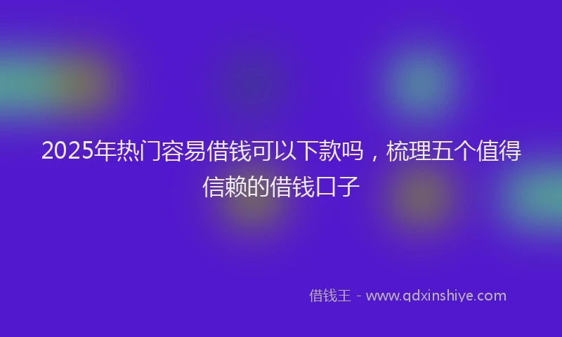 2025年热门容易借钱可以下款吗，梳理五个值得信赖的借钱口子